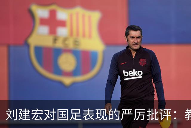 刘建宏对国足表现的严厉批评：教练组失控 球员迷失