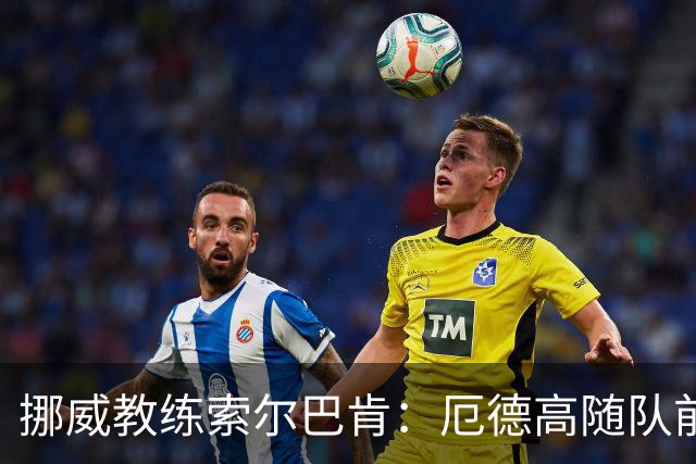 挪威教练索尔巴肯：厄德高随队前往威尔士，出场尚无定论